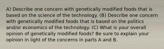 A) Describe one concern with genetically modified foods that is based on the science of the technology. (B) Describe one concern with genetically modified foods that is based on the politics and/or economics of the technology. (C) What is your overall opinion of genetically modified foods? Be sure to explain your opinion in light of the concerns in parts A and B.