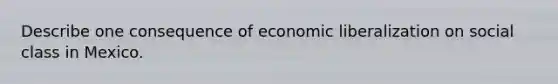 Describe one consequence of economic liberalization on social class in Mexico.