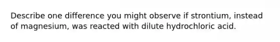 Describe one difference you might observe if strontium, instead of magnesium, was reacted with dilute hydrochloric acid.