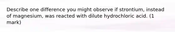 Describe one difference you might observe if strontium, instead of magnesium, was reacted with dilute hydrochloric acid. (1 mark)