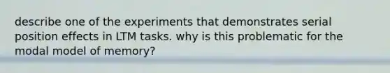 describe one of the experiments that demonstrates serial position effects in LTM tasks. why is this problematic for the modal model of memory?