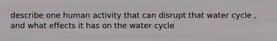 describe one human activity that can disrupt that water cycle , and what effects it has on the water cycle