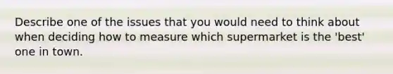 Describe one of the issues that you would need to think about when deciding how to measure which supermarket is the 'best' one in town.