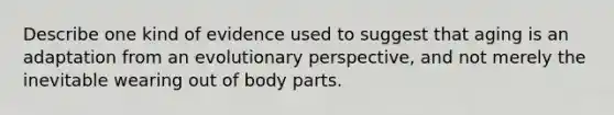 Describe one kind of evidence used to suggest that aging is an adaptation from an evolutionary perspective, and not merely the inevitable wearing out of body parts.