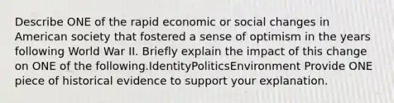 Describe ONE of the rapid economic or social changes in American society that fostered a sense of optimism in the years following World War II. Briefly explain the impact of this change on ONE of the following.IdentityPoliticsEnvironment Provide ONE piece of historical evidence to support your explanation.