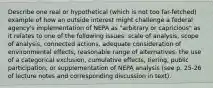 Describe one real or hypothetical (which is not too far-fetched) example of how an outside interest might challenge a federal agency's implementation of NEPA as "arbitrary or capricious" as it relates to one of the following issues: scale of analysis, scope of analysis, connected actions, adequate consideration of environmental effects, reasonable range of alternatives, the use of a categorical exclusion, cumulative effects, tiering, public participation, or supplementation of NEPA analysis (see p. 25-26 of lecture notes and corresponding discussion in text).