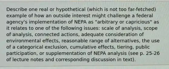 Describe one real or hypothetical (which is not too far-fetched) example of how an outside interest might challenge a federal agency's implementation of NEPA as "arbitrary or capricious" as it relates to one of the following issues: scale of analysis, scope of analysis, connected actions, adequate consideration of environmental effects, reasonable range of alternatives, the use of a categorical exclusion, cumulative effects, tiering, public participation, or supplementation of NEPA analysis (see p. 25-26 of lecture notes and corresponding discussion in text).