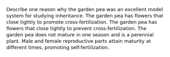 Describe one reason why the garden pea was an excellent model system for studying inheritance. The garden pea has flowers that close tightly to promote cross-fertilization. The garden pea has flowers that close tightly to prevent cross-fertilization. The garden pea does not mature in one season and is a perennial plant. Male and female reproductive parts attain maturity at different times, promoting self-fertilization.