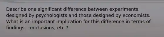 Describe one significant difference between experiments designed by psychologists and those designed by economists. What is an important implication for this difference in terms of findings, conclusions, etc.?