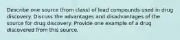 Describe one source (from class) of lead compounds used in drug discovery. Discuss the advantages and disadvantages of the source for drug discovery. Provide one example of a drug discovered from this source.