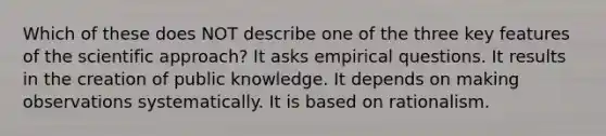 Which of these does NOT describe one of the three key features of the scientific approach? It asks empirical questions. It results in the creation of public knowledge. It depends on making observations systematically. It is based on rationalism.