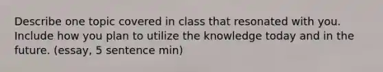 Describe one topic covered in class that resonated with you. Include how you plan to utilize the knowledge today and in the future. (essay, 5 sentence min)