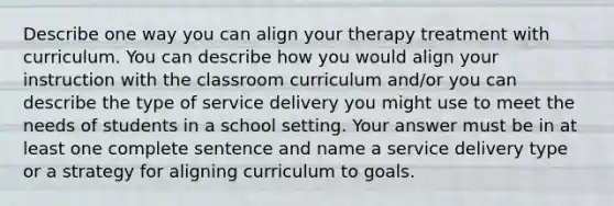 Describe one way you can align your therapy treatment with curriculum. You can describe how you would align your instruction with the classroom curriculum and/or you can describe the type of service delivery you might use to meet the needs of students in a school setting. Your answer must be in at least one complete sentence and name a service delivery type or a strategy for aligning curriculum to goals.