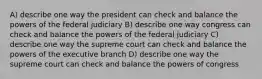 A) describe one way the president can check and balance the powers of the federal judiciary B) describe one way congress can check and balance the powers of the federal judiciary C) describe one way the supreme court can check and balance the powers of the executive branch D) describe one way the supreme court can check and balance the powers of congress