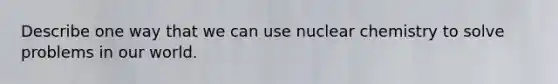 Describe one way that we can use nuclear chemistry to solve problems in our world.