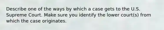 Describe one of the ways by which a case gets to the U.S. Supreme Court. Make sure you identify the lower court(s) from which the case originates.