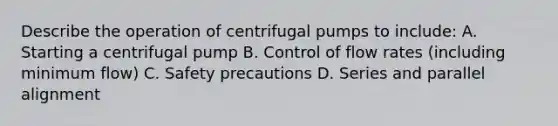 Describe the operation of centrifugal pumps to include: A. Starting a centrifugal pump B. Control of flow rates (including minimum flow) C. Safety precautions D. Series and parallel alignment