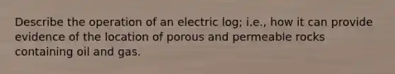 Describe the operation of an electric log; i.e., how it can provide evidence of the location of porous and permeable rocks containing oil and gas.