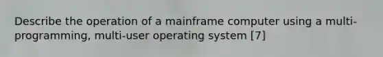 Describe the operation of a mainframe computer using a multi-programming, multi-user operating system [7]