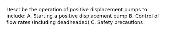 Describe the operation of positive displacement pumps to include: A. Starting a positive displacement pump B. Control of flow rates (including deadheaded) C. Safety precautions