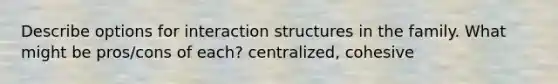 Describe options for interaction structures in the family. What might be pros/cons of each? centralized, cohesive