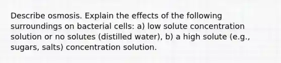 Describe osmosis. Explain the effects of the following surroundings on bacterial cells: a) low solute concentration solution or no solutes (distilled water), b) a high solute (e.g., sugars, salts) concentration solution.