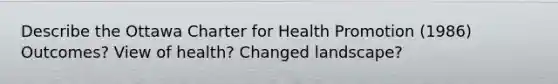 Describe the Ottawa Charter for Health Promotion (1986) Outcomes? View of health? Changed landscape?