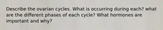 Describe the ovarian cycles. What is occurring during each? what are the different phases of each cycle? What hormones are important and why?