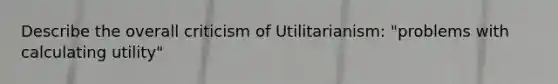 Describe the overall criticism of Utilitarianism: "problems with calculating utility"