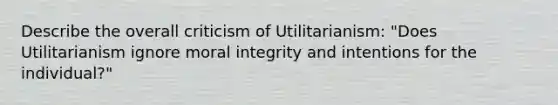 Describe the overall criticism of Utilitarianism: "Does Utilitarianism ignore moral integrity and intentions for the individual?"