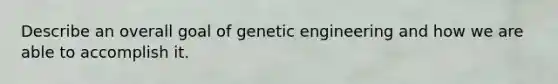 Describe an overall goal of genetic engineering and how we are able to accomplish it.