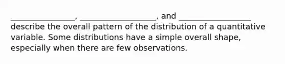 ________________, ___________________, and __________________ describe the overall pattern of the distribution of a quantitative variable. Some distributions have a simple overall shape, especially when there are few observations.