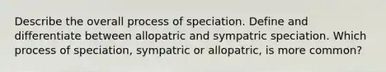 Describe the overall process of speciation. Define and differentiate between allopatric and sympatric speciation. Which process of speciation, sympatric or allopatric, is more common?