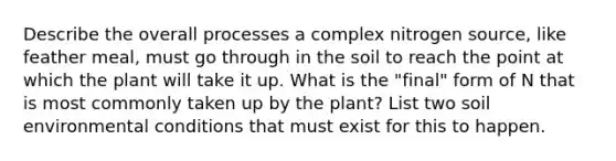 Describe the overall processes a complex nitrogen source, like feather meal, must go through in the soil to reach the point at which the plant will take it up. What is the "final" form of N that is most commonly taken up by the plant? List two soil environmental conditions that must exist for this to happen.