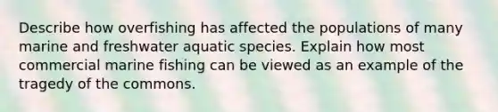 Describe how overfishing has affected the populations of many marine and freshwater aquatic species. Explain how most commercial marine fishing can be viewed as an example of the tragedy of the commons.