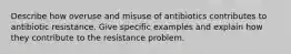 Describe how overuse and misuse of antibiotics contributes to antibiotic resistance. Give specific examples and explain how they contribute to the resistance problem.