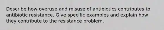 Describe how overuse and misuse of antibiotics contributes to antibiotic resistance. Give specific examples and explain how they contribute to the resistance problem.