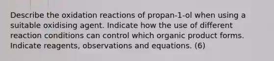 Describe the oxidation reactions of propan-1-ol when using a suitable oxidising agent. Indicate how the use of different reaction conditions can control which organic product forms. Indicate reagents, observations and equations. (6)