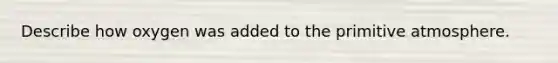 Describe how oxygen was added to the primitive atmosphere.