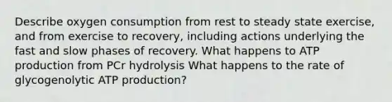 Describe oxygen consumption from rest to steady state exercise, and from exercise to recovery, including actions underlying the fast and slow phases of recovery. What happens to ATP production from PCr hydrolysis What happens to the rate of glycogenolytic ATP production?