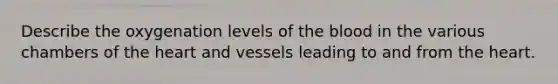 Describe the oxygenation levels of the blood in the various chambers of the heart and vessels leading to and from the heart.