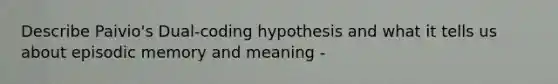 Describe Paivio's Dual-coding hypothesis and what it tells us about episodic memory and meaning -