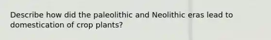 Describe how did the paleolithic and Neolithic eras lead to domestication of crop plants?