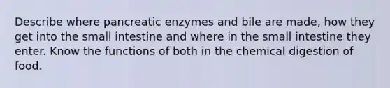 Describe where pancreatic enzymes and bile are made, how they get into the small intestine and where in the small intestine they enter. Know the functions of both in the chemical digestion of food.