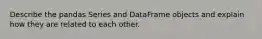 Describe the pandas Series and DataFrame objects and explain how they are related to each other.