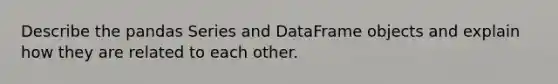 Describe the pandas Series and DataFrame objects and explain how they are related to each other.