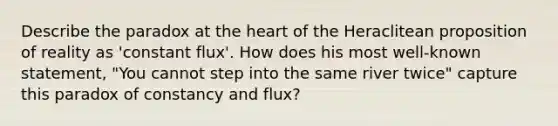 Describe the paradox at the heart of the Heraclitean proposition of reality as 'constant flux'. How does his most well-known statement, "You cannot step into the same river twice" capture this paradox of constancy and flux?