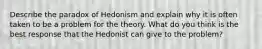 Describe the paradox of Hedonism and explain why it is often taken to be a problem for the theory. What do you think is the best response that the Hedonist can give to the problem?