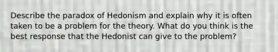 Describe the paradox of Hedonism and explain why it is often taken to be a problem for the theory. What do you think is the best response that the Hedonist can give to the problem?