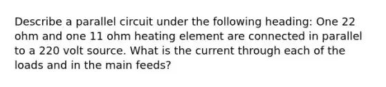 Describe a parallel circuit under the following heading: One 22 ohm and one 11 ohm heating element are connected in parallel to a 220 volt source. What is the current through each of the loads and in the main feeds?